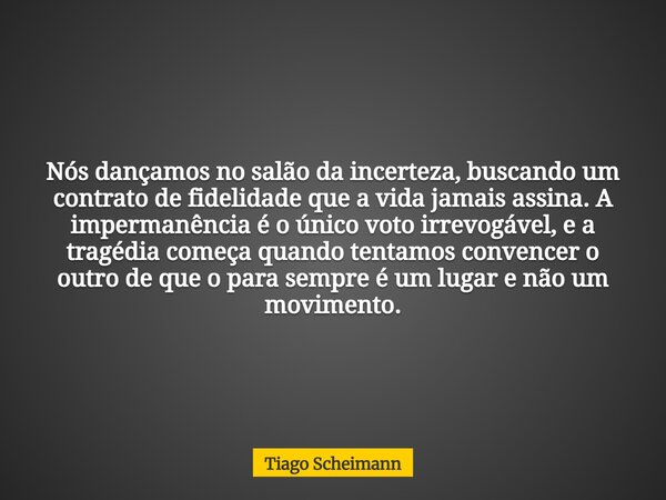 Nós dançamos no salão da incerteza, buscando um contrato de fidelidade que a vida jamais assina. A impermanência é o único voto irrevogável, e a tragédia começa... Frase de Tiago Scheimann.