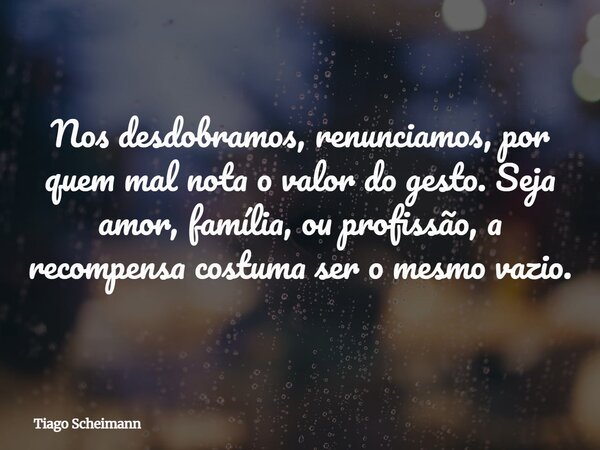 Nos desdobramos, renunciamos, por quem mal nota o valor do gesto. Seja amor, família, ou profissão, a recompensa costuma ser o mesmo vazio.... Frase de Tiago Scheimann.