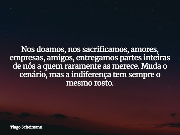 Nos doamos, nos sacrificamos, amores, empresas, amigos, entregamos partes inteiras de nós a quem raramente as merece. Muda o cenário, mas a indiferença tem semp... Frase de Tiago Scheimann.