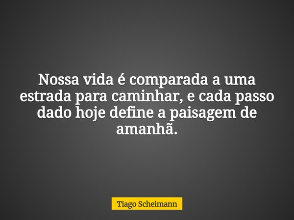 Nossa vida é comparada a uma estrada para caminhar, e cada passo dado hoje define a paisagem de amanhã.... Frase de Tiago Scheimann.