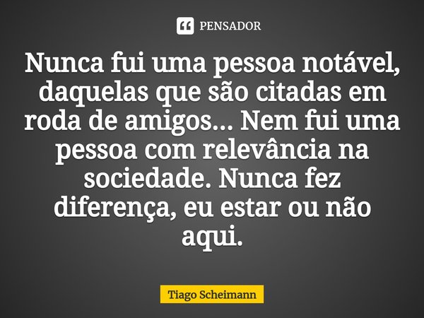 Nunca fui uma pessoa notável, daquelas que são citadas em roda de amigos... Nem fui uma pessoa com relevância na sociedade. Nunca fez diferença, eu estar ou não... Frase de Tiago Scheimann.