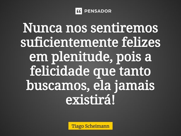 ⁠Nunca nos sentiremos suficientemente felizes em plenitude, pois a felicidade que tanto buscamos, ela jamais existirá!... Frase de Tiago Scheimann.