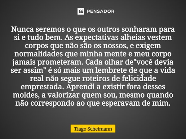 Nunca seremos o que os outros sonharam para si e tudo bem. As expectativas alheias vestem corpos que não são os nossos, e exigem normalidades que minha mente e ... Frase de Tiago Scheimann.