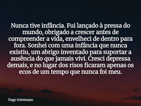 Nunca tive infância. Fui lançado à pressa do mundo, obrigado a crescer antes de compreender a vida, envelheci de dentro para fora. Sonhei com uma infância que n... Frase de Tiago Scheimann.