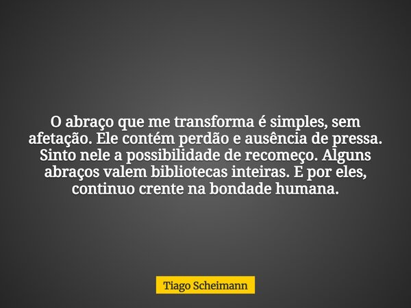 O abraço que me transforma é simples, sem afetação. Ele contém perdão e ausência de pressa. Sinto nele a possibilidade de recomeço. Alguns abraços valem bibliot... Frase de Tiago Scheimann.