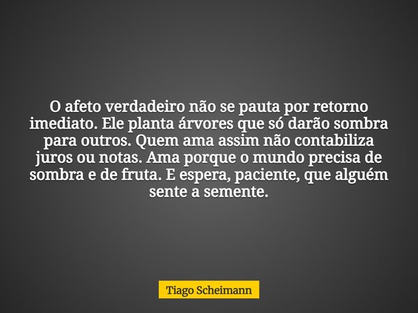 O afeto verdadeiro não se pauta por retorno imediato. Ele planta árvores que só darão sombra para outros. Quem ama assim não contabiliza juros ou notas. Ama por... Frase de Tiago Scheimann.