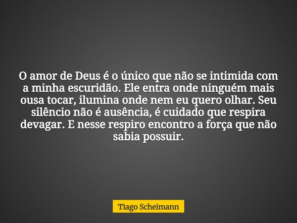 O amor de Deus é o único que não se intimida com a minha escuridão. Ele entra onde ninguém mais ousa tocar, ilumina onde nem eu quero olhar. Seu silêncio não é ... Frase de Tiago Scheimann.