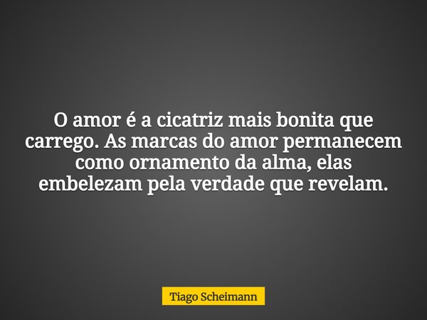 O amor é a cicatriz mais bonita que carrego. As marcas do amor permanecem como ornamento da alma, elas embelezam pela verdade que revelam.... Frase de Tiago Scheimann.