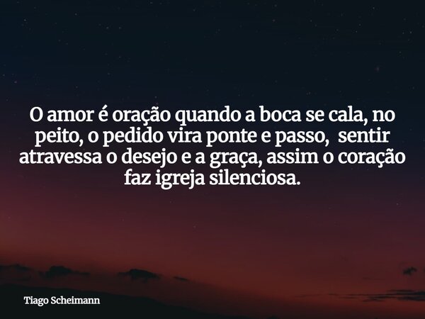 O amor é oração quando a boca se cala, no peito, o pedido vira ponte e passo, sentir atravessa o desejo e a graça, assim o coração faz igreja silenciosa.... Frase de Tiago Scheimann.