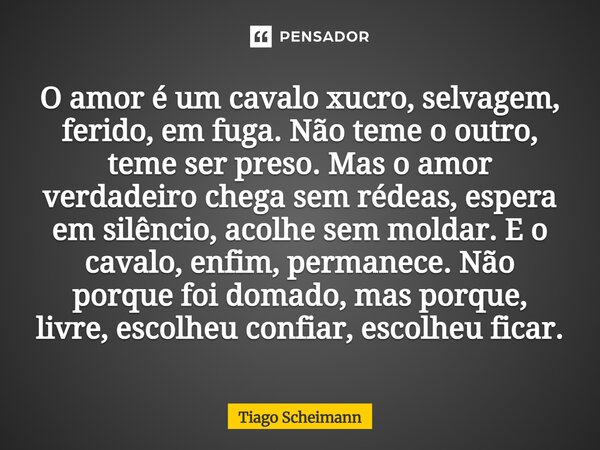 O amor é um cavalo xucro, selvagem, ferido, em fuga. Não teme o outro, teme ser preso. Mas o amor verdadeiro chega sem rédeas, espera em silêncio, acolhe sem m... Frase de Tiago Scheimann.
