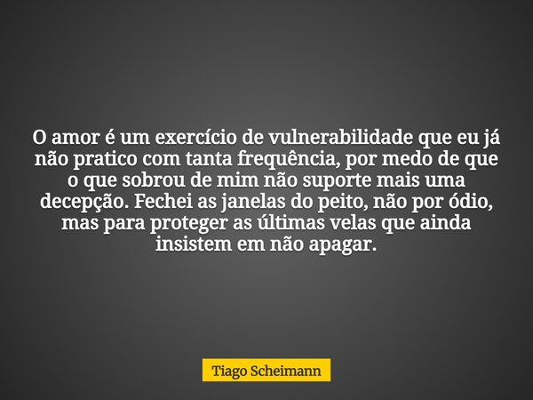 O amor é um exercício de vulnerabilidade que eu já não pratico com tanta frequência, por medo de que o que sobrou de mim não suporte mais uma decepção. Fechei a... Frase de Tiago Scheimann.