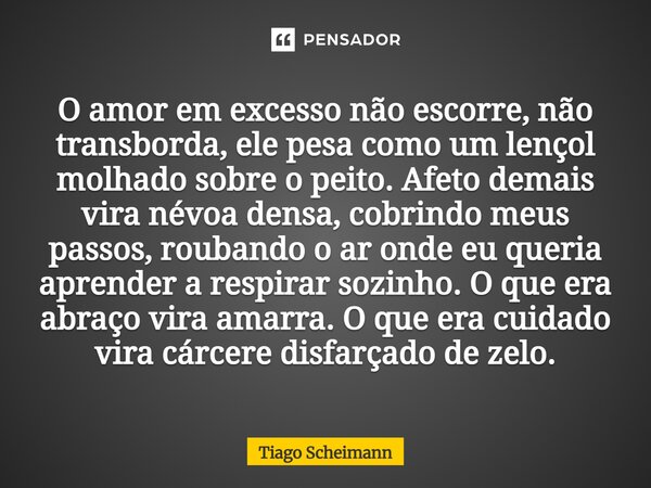 O amor em excesso não escorre, não transborda, ele pesa como um lençol molhado sobre o peito. Afeto demais vira névoa densa, cobrindo meus passos, roubando o a... Frase de Tiago Scheimann.