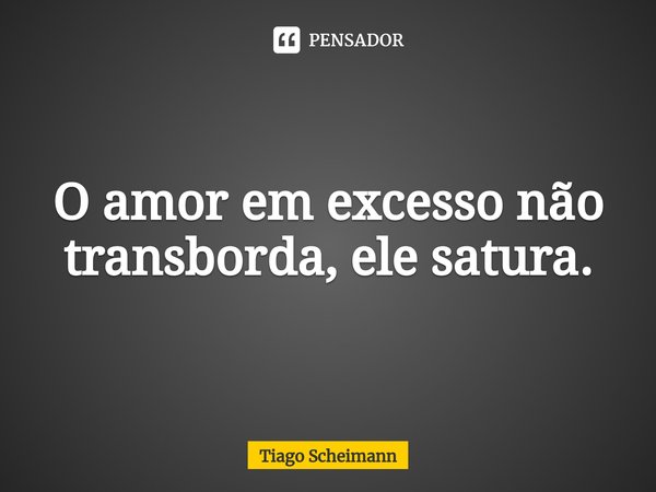 ⁠O amor em excesso não transborda, ele satura.... Frase de Tiago Scheimann.