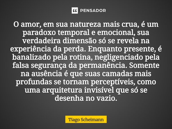⁠O amor, em sua natureza mais crua, é um paradoxo temporal e emocional, sua verdadeira dimensão só se revela na experiência da perda. Enquanto presente, é banal... Frase de Tiago Scheimann.