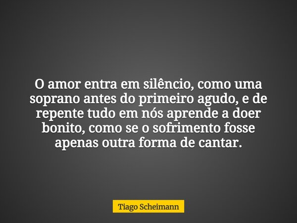 O amor entra em silêncio, como uma soprano antes do primeiro agudo, e de repente tudo em nós aprende a doer bonito, como se o sofrimento fosse apenas outra form... Frase de Tiago Scheimann.