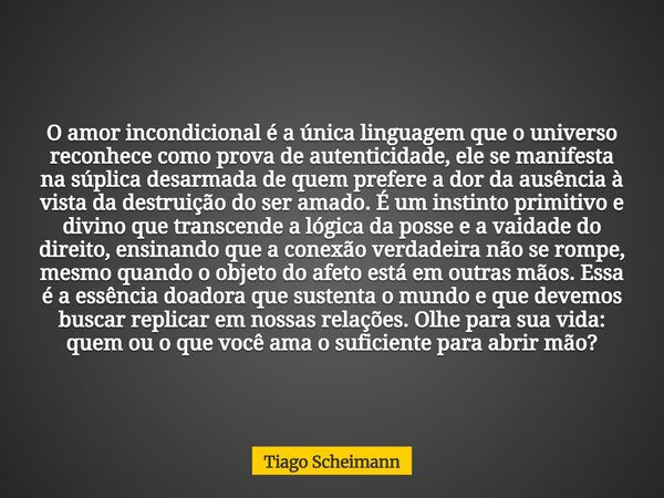 O amor incondicional é a única linguagem que o universo reconhece como prova de autenticidade, ele se manifesta na súplica desarmada de quem prefere a dor da au... Frase de Tiago Scheimann.