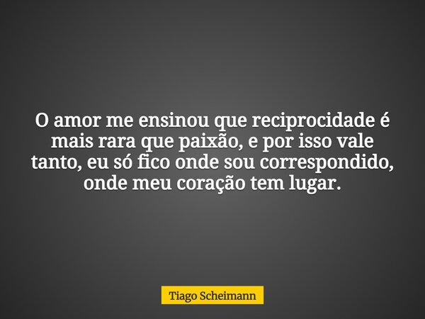 O amor me ensinou que reciprocidade é mais rara que paixão, e por isso vale tanto, eu só fico onde sou correspondido, onde meu coração tem lugar.... Frase de Tiago Scheimann.