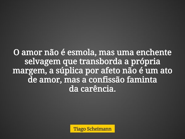 O amor não é esmola, mas uma enchente selvagem que transborda a própria margem, a súplica por afeto não é um ato de amor, mas a confissão faminta da carência.... Frase de Tiago Scheimann.