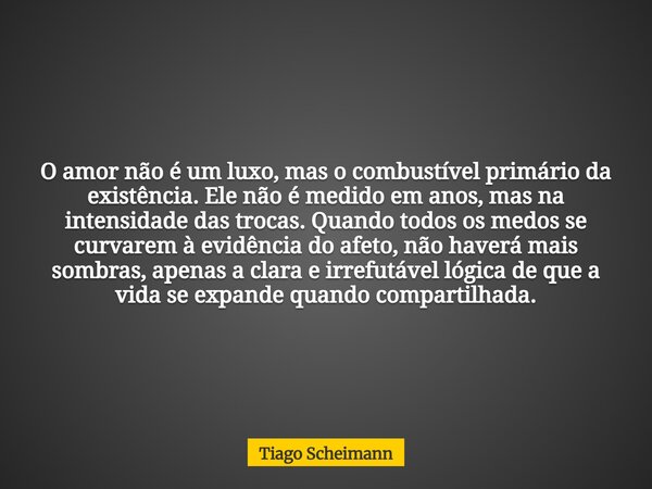 O amor não é um luxo, mas o combustível primário da existência. Ele não é medido em anos, mas na intensidade das trocas. Quando todos os medos se curvarem à evi... Frase de Tiago Scheimann.