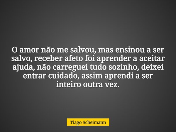 O amor não me salvou, mas ensinou a ser salvo, receber afeto foi aprender a aceitar ajuda, não carreguei tudo sozinho, deixei entrar cuidado, assim aprendi a se... Frase de Tiago Scheimann.