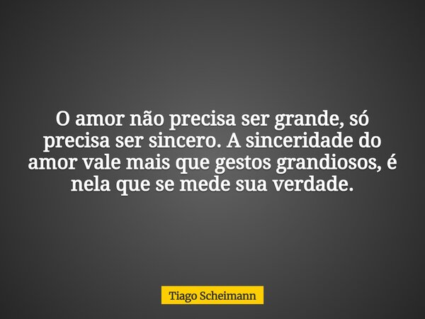 O amor não precisa ser grande, só precisa ser sincero. A sinceridade do amor vale mais que gestos grandiosos, é nela que se mede sua verdade.... Frase de Tiago Scheimann.