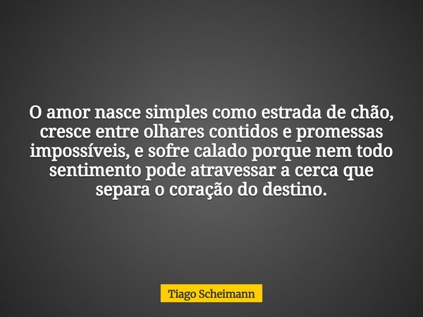 O amor nasce simples como estrada de chão, cresce entre olhares contidos e promessas impossíveis, e sofre calado porque nem todo sentimento pode atravessar a ce... Frase de Tiago Scheimann.
