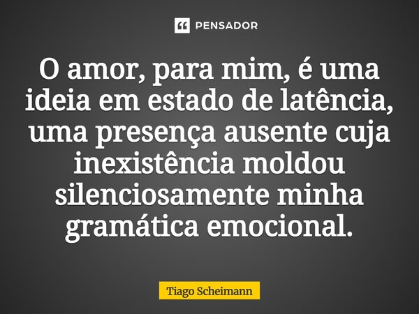 ⁠O amor, para mim, é uma ideia em estado de latência, uma presença ausente cuja inexistência moldou silenciosamente minha gramática emocional.... Frase de Tiago Scheimann.