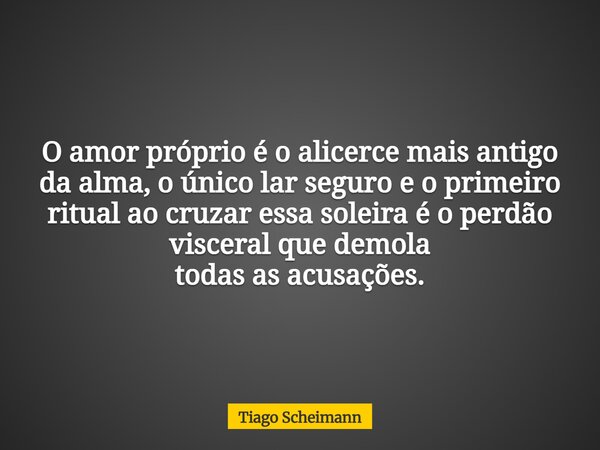 O amor próprio é o alicerce mais antigo da alma, o único lar seguro e o primeiro ritual ao cruzar essa soleira é o perdão visceral que demola todas as acusações... Frase de Tiago Scheimann.