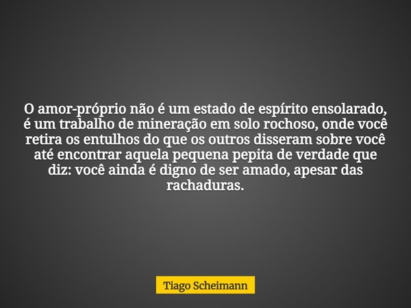 O amor-próprio não é um estado de espírito ensolarado, é um trabalho de mineração em solo rochoso, onde você retira os entulhos do que os outros disseram sobre ... Frase de Tiago Scheimann.