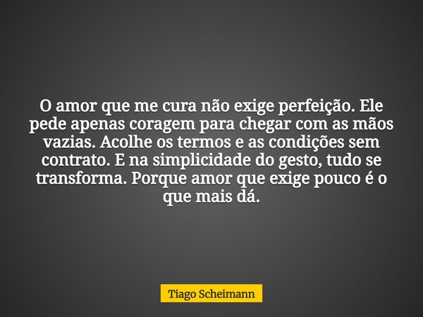 O amor que me cura não exige perfeição. Ele pede apenas coragem para chegar com as mãos vazias. Acolhe os termos e as condições sem contrato. E na simplicidade ... Frase de Tiago Scheimann.