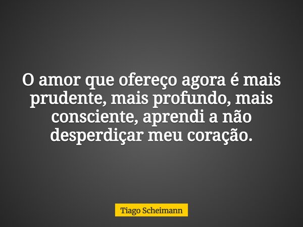 O amor que ofereço agora é mais prudente, mais profundo, mais consciente, aprendi a não desperdiçar meu coração.... Frase de Tiago Scheimann.