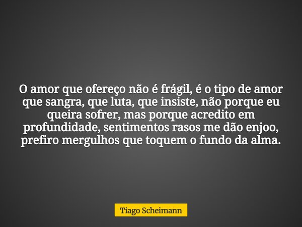 O amor que ofereço não é frágil, é o tipo de amor que sangra, que luta, que insiste, não porque eu queira sofrer, mas porque acredito em profundidade, sentiment... Frase de Tiago Scheimann.