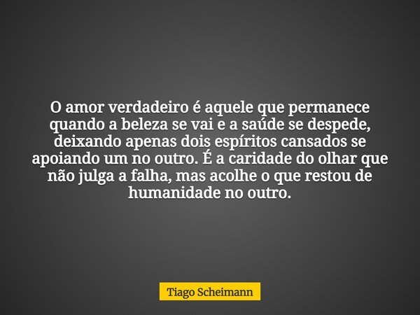 O amor verdadeiro é aquele que permanece quando a beleza se vai e a saúde se despede, deixando apenas dois espíritos cansados se apoiando um no outro. É a carid... Frase de Tiago Scheimann.