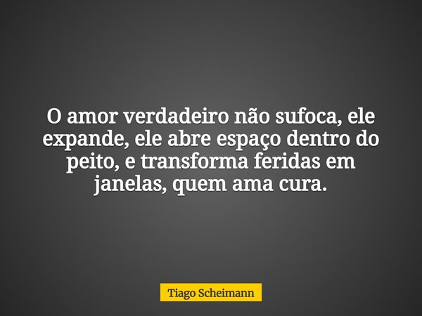 O amor verdadeiro não sufoca, ele expande, ele abre espaço dentro do peito, e transforma feridas em janelas, quem ama cura.... Frase de Tiago Scheimann.