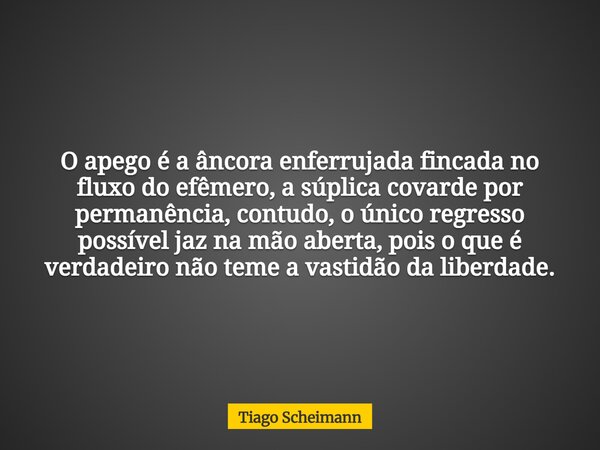 O apego é a âncora enferrujada fincada no fluxo do efêmero, a súplica covarde por permanência, contudo, o único regresso possível jaz na mão aberta, pois o que ... Frase de Tiago Scheimann.