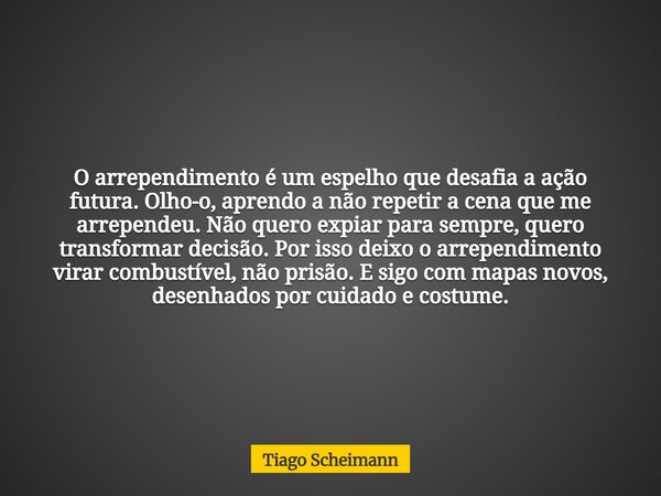 O arrependimento é um espelho que desafia a ação futura. Olho-o, aprendo a não repetir a cena que me arrependeu. Não quero expiar para sempre, quero transformar... Frase de Tiago Scheimann.