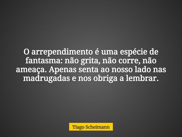 O arrependimento é uma espécie de fantasma: não grita, não corre, não ameaça. Apenas senta ao nosso lado nas madrugadas e nos obriga a lembrar.... Frase de Tiago Scheimann.