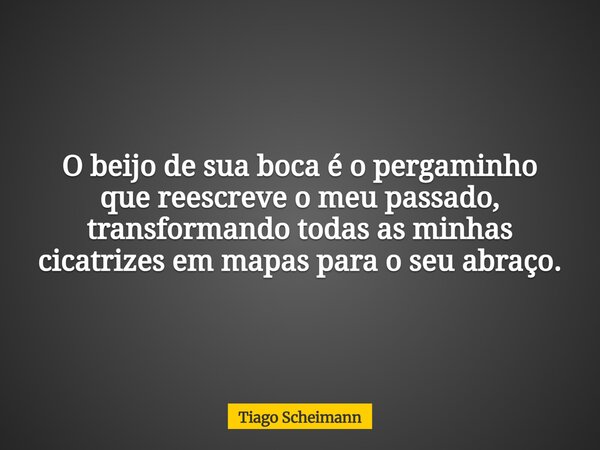 O beijo de sua boca é o pergaminho que reescreve o meu passado, transformando todas as minhas cicatrizes em mapas para o seu abraço.... Frase de Tiago Scheimann.