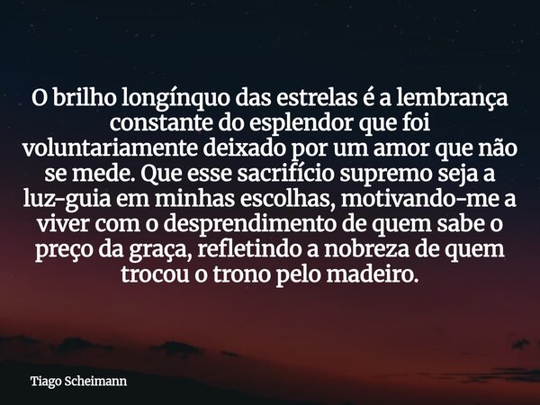 O brilho longínquo das estrelas é a lembrança constante do esplendor que foi voluntariamente deixado por um amor que não se mede. Que esse sacrifício supremo se... Frase de Tiago Scheimann.