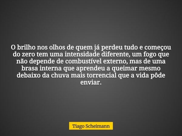 O brilho nos olhos de quem já perdeu tudo e começou do zero tem uma intensidade diferente, um fogo que não depende de combustível externo, mas de uma brasa inte... Frase de Tiago Scheimann.