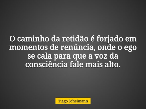 O caminho da retidão é forjado em momentos de renúncia, onde o ego se cala para que a voz da consciência fale mais alto.... Frase de Tiago Scheimann.