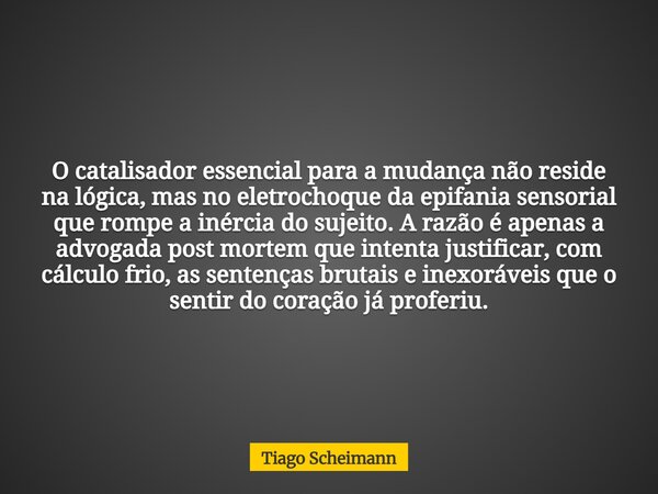 O catalisador essencial para a mudança não reside na lógica, mas no eletrochoque da epifania sensorial que rompe a inércia do sujeito. A razão é apenas a advoga... Frase de Tiago Scheimann.