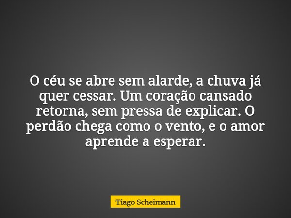 O céu se abre sem alarde, a chuva já quer cessar. Um coração cansado retorna, sem pressa de explicar. O perdão chega como o vento, e o amor aprende a esperar.... Frase de Tiago Scheimann.