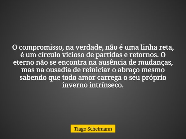 O compromisso, na verdade, não é uma linha reta, é um círculo vicioso de partidas e retornos. O eterno não se encontra na ausência de mudanças, mas na ousadia d... Frase de Tiago Scheimann.