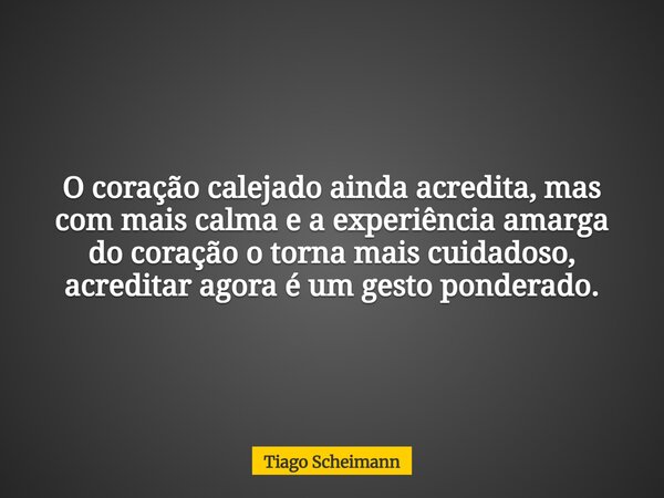O coração calejado ainda acredita, mas com mais calma e aexperiência amarga do coração o torna mais cuidadoso, acreditar agora é um gesto ponderado.... Frase de Tiago Scheimann.