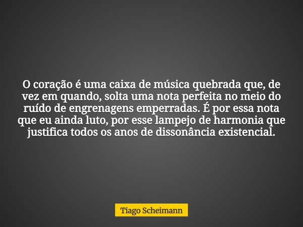 O coração é uma caixa de música quebrada que, de vez em quando, solta uma nota perfeita no meio do ruído de engrenagens emperradas. É por essa nota que eu ainda... Frase de Tiago Scheimann.
