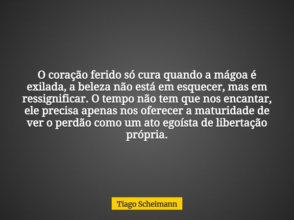 O coração ferido só cura quando a mágoa é exilada, a beleza não está em esquecer, mas em ressignificar. O tempo não tem que nos encantar, ele precisa apenas nos... Frase de Tiago Scheimann.