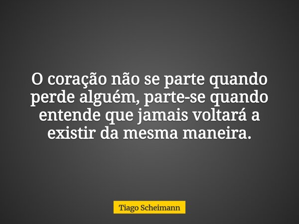 O coração não se parte quando perde alguém, parte-se quando entende que jamais voltará a existir da mesma maneira.... Frase de Tiago Scheimann.