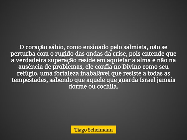 O coração sábio, como ensinado pelo salmista, não se perturba com o rugido das ondas da crise, pois entende que a verdadeira superação reside em aquietar a alma... Frase de Tiago Scheimann.