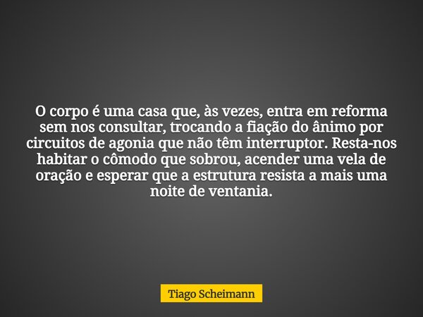 O corpo é uma casa que, às vezes, entra em reforma sem nos consultar, trocando a fiação do ânimo por circuitos de agonia que não têm interruptor. Resta-nos habi... Frase de Tiago Scheimann.